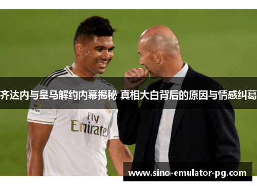 齐达内与皇马解约内幕揭秘 真相大白背后的原因与情感纠葛