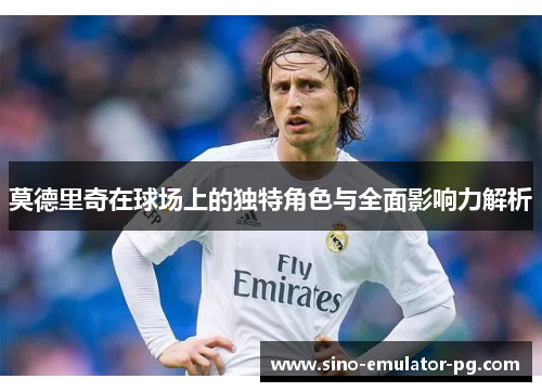 莫德里奇在球场上的独特角色与全面影响力解析