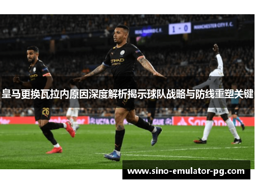 皇马更换瓦拉内原因深度解析揭示球队战略与防线重塑关键 皇马更换瓦拉内原因深度解析揭示球队战略与防线重塑关键