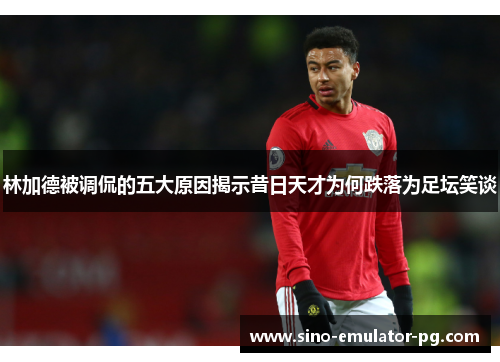 林加德被调侃的五大原因揭示昔日天才为何跌落为足坛笑谈