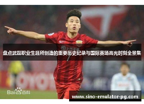 盘点武磊职业生涯所创造的重要历史纪录与国际赛场高光时刻全景集