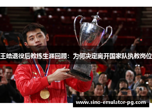 王皓退役后教练生涯回顾：为何决定离开国家队执教岗位