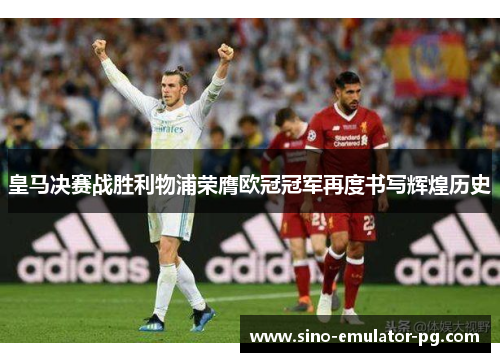 皇马决赛战胜利物浦荣膺欧冠冠军再度书写辉煌历史