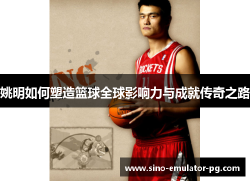 姚明如何塑造篮球全球影响力与成就传奇之路