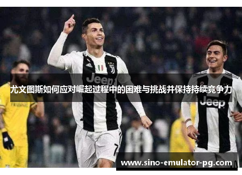 尤文图斯如何应对崛起过程中的困难与挑战并保持持续竞争力