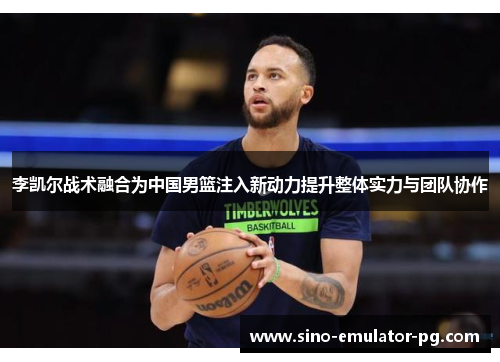 李凯尔战术融合为中国男篮注入新动力提升整体实力与团队协作 李凯尔战术融合为中国男篮注入新动力提升整体实力与团队协作