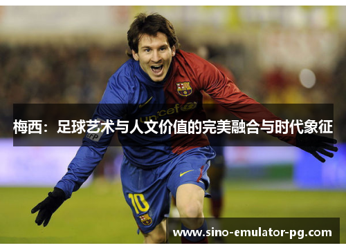 梅西:足球艺术与人文价值的完美融合与时代象征 梅西:足球艺术与人文价值的完美融合与时代象征