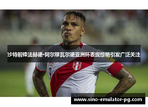 沙特前锋法赫德·阿尔穆瓦尔德亚洲杯表现惊艳引发广泛关注