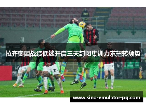 拉齐奥因战绩低迷开启三天封闭集训力求扭转颓势 拉齐奥因战绩低迷开启三天封闭集训力求扭转颓势