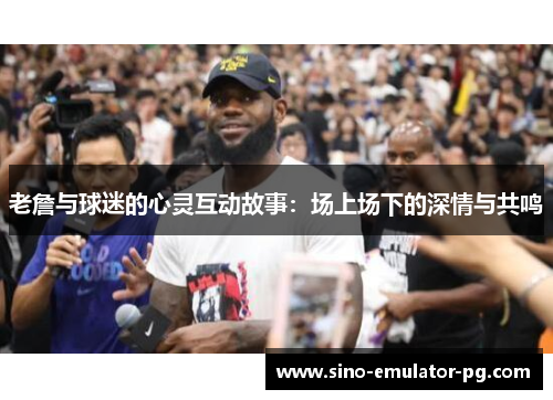 老詹与球迷的心灵互动故事:场上场下的深情与共鸣 老詹与球迷的心灵互动故事:场上场下的深情与共鸣