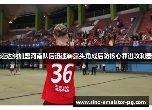 迈达纳加盟河南队后迅速崭露头角成后防核心兼进攻利器