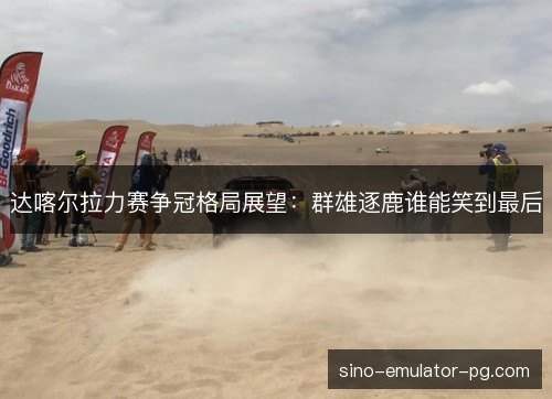达喀尔拉力赛争冠格局展望：群雄逐鹿谁能笑到最后
